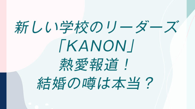 新しい学校のリーダーズ「KANON」熱愛報道！結婚の噂は本当？